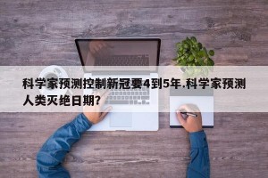 科学家预测控制新冠要4到5年.科学家预测人类灭绝日期？