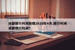 成都限行时间新规2020年4月.限行时间成都限行时间？