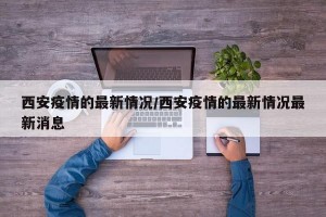 西安疫情的最新情况/西安疫情的最新情况最新消息