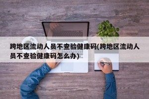 跨地区流动人员不查验健康码(跨地区流动人员不查验健康码怎么办)