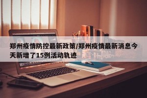 郑州疫情防控最新政策/郑州疫情最新消息今天新增了15例活动轨迹