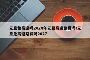 元旦免高速吗2024年元旦高速免费吗/元旦免高速路费吗2027