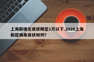 上海新增无症状降至1万以下.2026上海新冠病毒症状如何？
