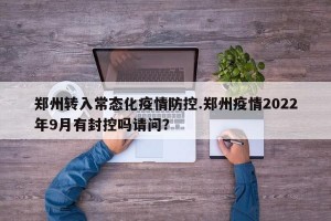 郑州转入常态化疫情防控.郑州疫情2022年9月有封控吗请问？
