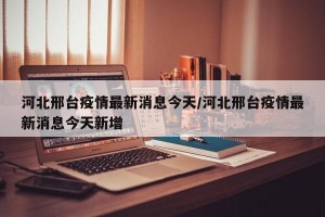 河北邢台疫情最新消息今天/河北邢台疫情最新消息今天新增