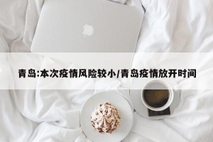 青岛:本次疫情风险较小/青岛疫情放开时间