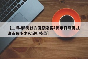 【上海增5例社会面感染者2例未打疫苗,上海市有多少人没打疫苗】