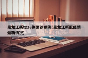 黑龙江新增28例确诊病例(黑龙江新冠疫情最新情况)