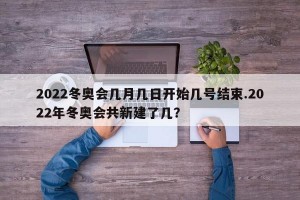 2022冬奥会几月几日开始几号结束.2022年冬奥会共新建了几？