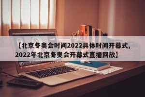 【北京冬奥会时间2022具体时间开幕式,2022年北京冬奥会开幕式直播回放】