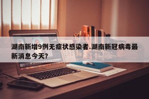 湖南新增9例无症状感染者.湖南新冠病毒最新消息今天？