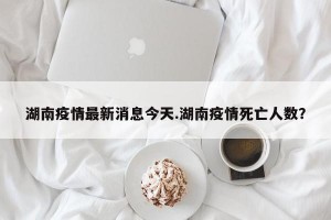 湖南疫情最新消息今天.湖南疫情死亡人数？