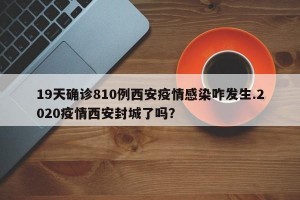 19天确诊810例西安疫情感染咋发生.2020疫情西安封城了吗？