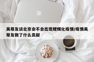吴尊友谈北京会不会出现规模化疫情/疫情吴尊友做了什么贡献