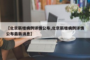 【北京新增病例详情公布,北京新增病例详情公布最新消息】