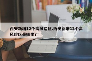 西安新增12个高风险区.西安新增12个高风险区是哪里？