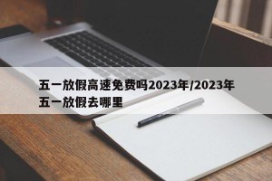 五一放假高速免费吗2023年/2023年五一放假去哪里