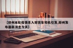 【郑州本轮疫情系入郑货车司机引发,郑州发布最新消息今天】