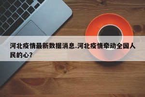 河北疫情最新数据消息.河北疫情牵动全国人民的心？