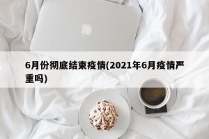 6月份彻底结束疫情(2021年6月疫情严重吗)