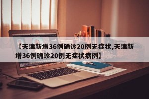 【天津新增36例确诊20例无症状,天津新增36例确诊20例无症状病例】