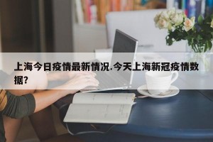 上海今日疫情最新情况.今天上海新冠疫情数据？