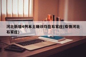 河北新增4例本土确诊均在石家庄(疫情河北石家庄)