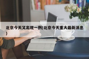 北京今天又出现一例(北京今天重大最新消息)
