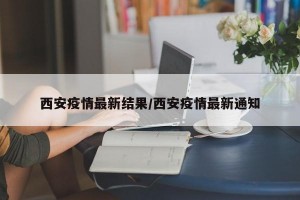 西安疫情最新结果/西安疫情最新通知