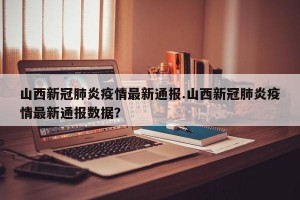 山西新冠肺炎疫情最新通报.山西新冠肺炎疫情最新通报数据？