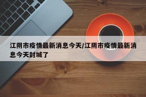江阴市疫情最新消息今天/江阴市疫情最新消息今天封城了