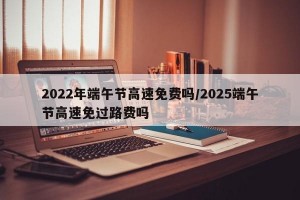 2022年端午节高速免费吗/2025端午节高速免过路费吗