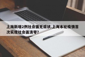 上海新增2例社会面无症状.上海本轮疫情首次实现社会面清零？