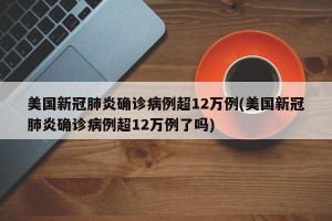 美国新冠肺炎确诊病例超12万例(美国新冠肺炎确诊病例超12万例了吗)