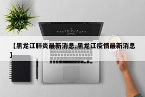 【黑龙江肺炎最新消息,黑龙江疫情最新消息】
