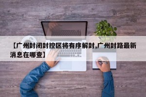 【广州封闭封控区将有序解封,广州封路最新消息在哪查】