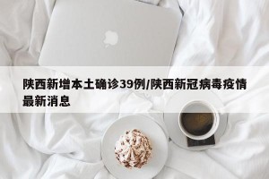 陕西新增本土确诊39例/陕西新冠病毒疫情最新消息