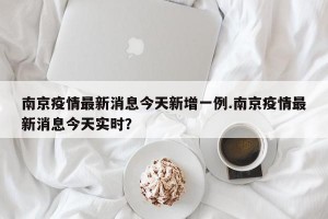 南京疫情最新消息今天新增一例.南京疫情最新消息今天实时？