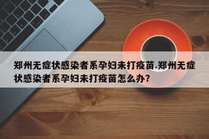郑州无症状感染者系孕妇未打疫苗.郑州无症状感染者系孕妇未打疫苗怎么办？