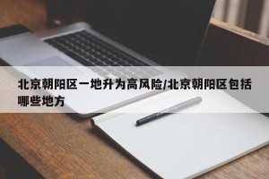 北京朝阳区一地升为高风险/北京朝阳区包括哪些地方