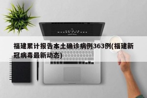 福建累计报告本土确诊病例363例(福建新冠病毒最新动态)