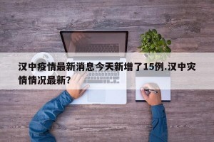 汉中疫情最新消息今天新增了15例.汉中灾情情况最新？