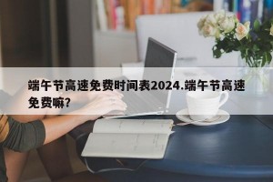 端午节高速免费时间表2024.端午节高速免费嘛？