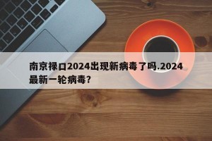 南京禄口2024出现新病毒了吗.2024最新一轮病毒？