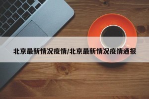 北京最新情况疫情/北京最新情况疫情通报
