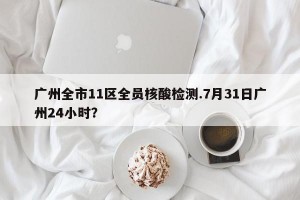 广州全市11区全员核酸检测.7月31日广州24小时？