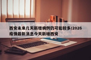 西安未来几天新增病例仍可能较多/2026疫情最新消息今天新增西安