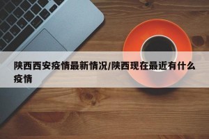 陕西西安疫情最新情况/陕西现在最近有什么疫情