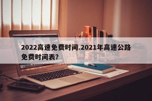 2022高速免费时间.2021年高速公路免费时间表？