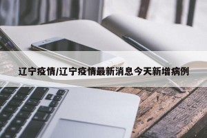 辽宁疫情/辽宁疫情最新消息今天新增病例